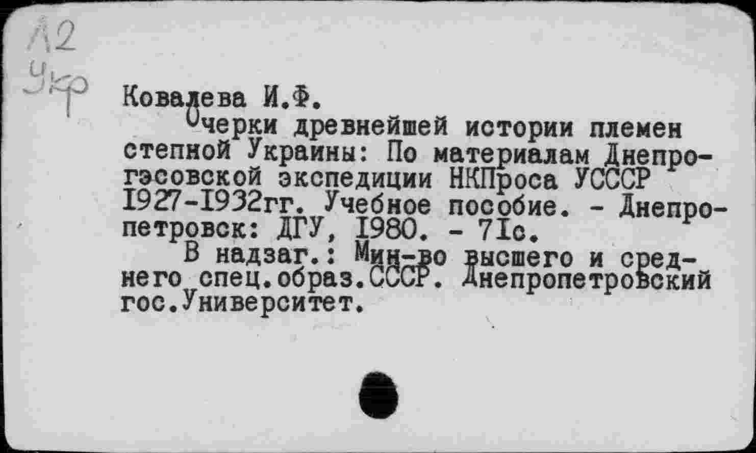 ﻿Ковалева И.Ф.
Очерки древнейшей истории племен степной Украины: По материалам Днепрогэсовской экспедиции НКПроса УСССР 1927-1932гг. Учебное пособие. - Днепропетровск: ДГУ, 1980. -71с.
В надзаг.: Мин-во высшего и среднего спец.образ.СССР. Днепропетровский гос.Университет.